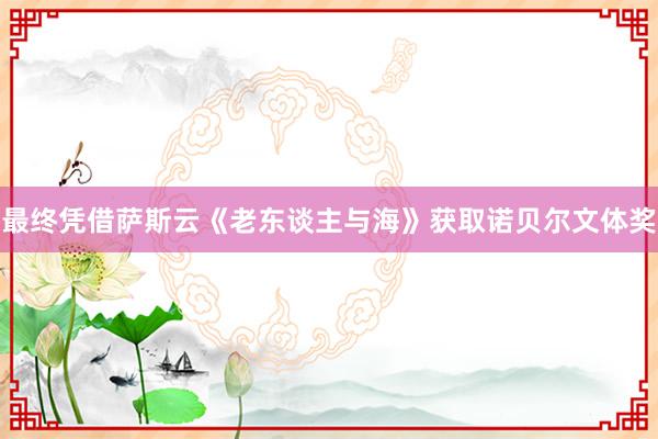 最终凭借萨斯云《老东谈主与海》获取诺贝尔文体奖
