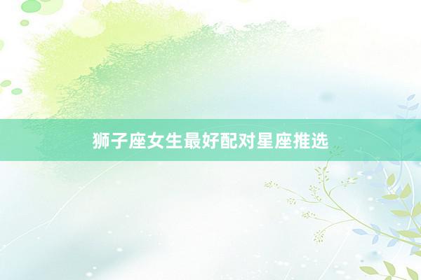 狮子座女生最好配对星座推选